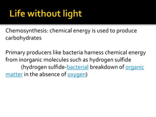 Chemosynthesis: chemical energy is used to produce
carbohydrates
Primary producers like bacteria harness chemical energy
from inorganic molecules such as hydrogen sulfide
(hydrogen sulfide-bacterial breakdown of organic
matter in the absence of oxygen)
 