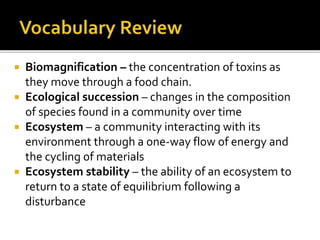  Biomagnification – the concentration of toxins as
they move through a food chain.
 Ecological succession – changes in the composition
of species found in a community over time
 Ecosystem – a community interacting with its
environment through a one-way flow of energy and
the cycling of materials
 Ecosystem stability – the ability of an ecosystem to
return to a state of equilibrium following a
disturbance
 