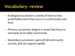  Ecological succession: a series of more or less
predictable evens that occur in a community over
time
 Primary succession: begins in areas that have no
remnants of an older community
 Secondary succession: parts of old community
survive, and can regrow rapidly
 