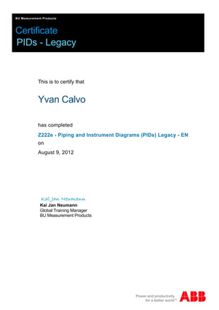 Certificate
BU Measurement Products
PIDs - Legacy
This is to certify that
Yvan Calvo
has completed
Kai Jan Neumann
Global Training Manager
BU Measurement Products
Z222e - Piping and Instrument Diagrams (PIDs) Legacy - EN
August 9, 2012
on
 