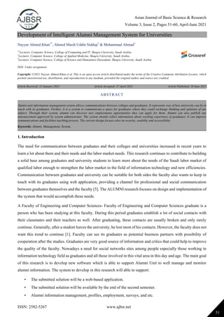 Asian Journal of Basic Science & Research
Volume 3, Issue 2, Pages 51-60, April-June 2021
ISSN: 2582-5267 www.ajbsr.net
51
Development of Intelligent Alumni Management System for Universities
Nayyar Ahmed Khan1*
, Ahmed Masih Uddin Siddiqi2
& Mohammad Ahmad3
1*
Lecturer, Computer Science, College of Computing and IT, Shaqra University, Saudi Arabia.
2
Lecturer, Computer Science, College of Applied Medicine, Shaqra University, Saudi Arabia.
3
Lecturer, Computer Science, College of Science and Humanities-Dawadami, Shaqra University, Saudi Arabia.
DOI: Under assignment
Copyright: ©2021 Nayyar Ahmed Khan et al. This is an open access article distributed under the terms of the Creative Commons Attribution License, which
permits unrestricted use, distribution, and reproduction in any medium, provided the original author and source are credited.
Article Received: 31 January 2021 Article Accepted: 27 April 2021 Article Published: 29 June 2021
1. Introduction
The need for communication between graduates and their colleges and universities increased in recent years to
learn a lot about them and their needs and the labor market needs. This research continues to contribute to building
a solid base among graduates and university students to learn more about the needs of the Saudi labor market of
qualified labor enough to strengthen the labor market in the field of information technology and new efficiencies.
Communication between graduates and university can be suitable for both sides the faculty also wants to keep in
touch with its graduates using web application, providing a channel for professional and social communication
between graduates themselves and the faculty [5]. The ALUMNI research focuses on design and implementation of
the system that would accomplish these needs.
A Faculty of Engineering and Computer Sciences- Faculty of Engineering and Computer Sciences graduate is a
person who has been studying at this faculty. During this period graduates establish a lot of social contacts with
their classmates and their teachers as well. After graduating, these contacts are usually broken and only rarely
continue. Generally, after a student leaves the university, he lost most of his contacts. However, the faculty does not
want this trend to continue [1]. Faculty can see its graduates as potential business partners with possibility of
cooperation after the studies. Graduates are very good source of information and critics that could help to improve
the quality of the faculty. Nowadays a need for social networks sites among people especially those working in
information technology field as graduates and all those involved in this vital area in this day and age. The main goal
of this research is to develop new software which is able to support Alumni Unit to well manage and monitor
alumni information. The system to develop in this research will able to support:
• The submitted solution will be a web-based application.
• The submitted solution will be available by the end of the second semester.
• Alumni information management, profiles, employment, surveys, and etc.
ABSTRACT
Alumni unit information management system allows communications between colleges and graduates. It represents way of how university can be in
touch with its graduates. Further, it is a system to communicate a space for graduates where they could exchange thinking and opinions of any
subject. Through their system, alumni can discover new employments opportunities they can apply for them. Alumni can also publish any
announcement approved by system administrator. The system should collect information about working experience of graduates. It can improve
communications and facilities teaching process. The current design focuses also on security, usability and accessibility.
Keywords: Alumni, Management, System.
 