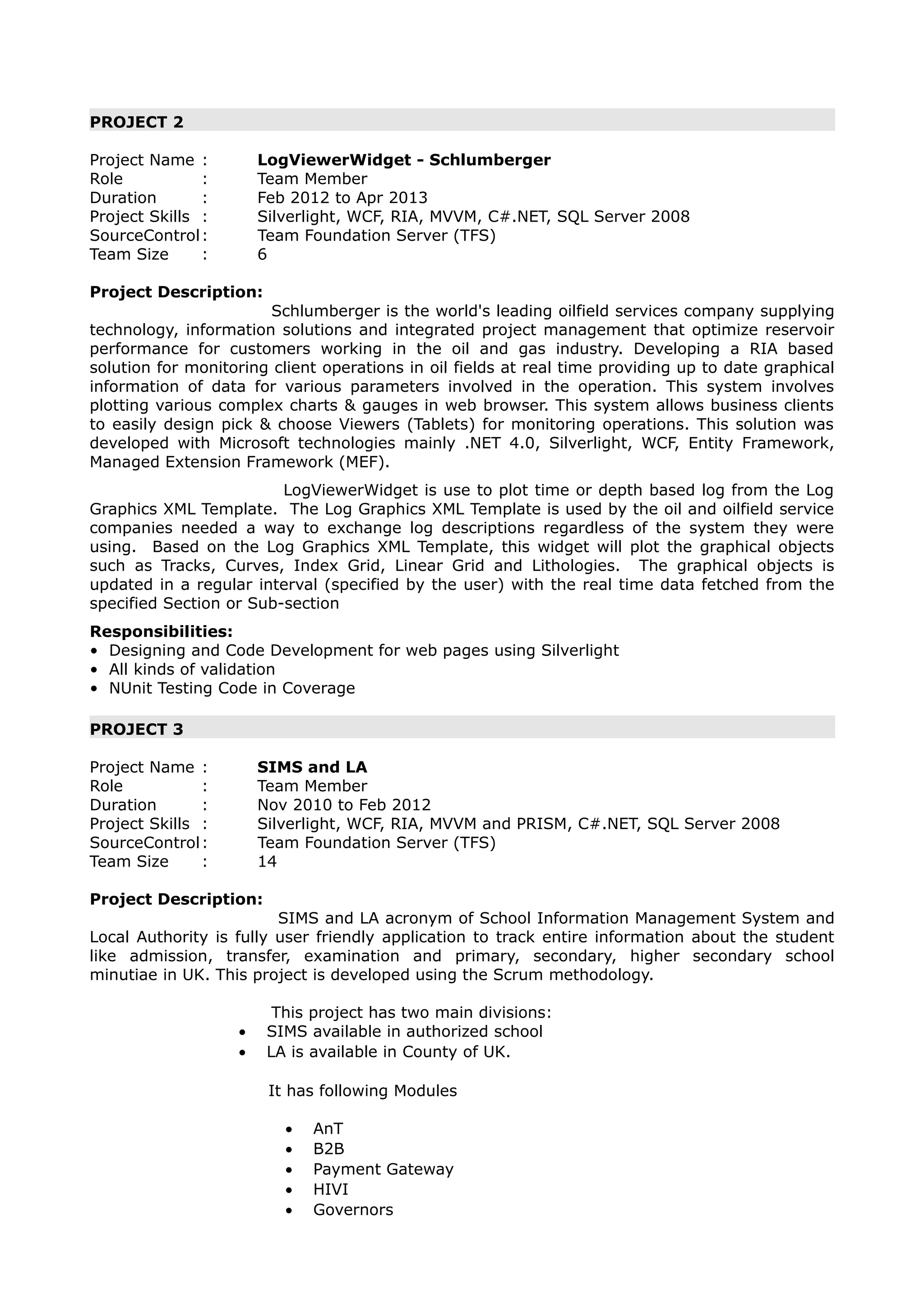 PROJECT 2
Project Name : LogViewerWidget - Schlumberger
Role : Team Member
Duration : Feb 2012 to Apr 2013
Project Skills : Silverlight, WCF, RIA, MVVM, C#.NET, SQL Server 2008
SourceControl: Team Foundation Server (TFS)
Team Size : 6
Project Description:
Schlumberger is the world's leading oilfield services company supplying
technology, information solutions and integrated project management that optimize reservoir
performance for customers working in the oil and gas industry. Developing a RIA based
solution for monitoring client operations in oil fields at real time providing up to date graphical
information of data for various parameters involved in the operation. This system involves
plotting various complex charts & gauges in web browser. This system allows business clients
to easily design pick & choose Viewers (Tablets) for monitoring operations. This solution was
developed with Microsoft technologies mainly .NET 4.0, Silverlight, WCF, Entity Framework,
Managed Extension Framework (MEF).
LogViewerWidget is use to plot time or depth based log from the Log
Graphics XML Template. The Log Graphics XML Template is used by the oil and oilfield service
companies needed a way to exchange log descriptions regardless of the system they were
using. Based on the Log Graphics XML Template, this widget will plot the graphical objects
such as Tracks, Curves, Index Grid, Linear Grid and Lithologies. The graphical objects is
updated in a regular interval (specified by the user) with the real time data fetched from the
specified Section or Sub-section
Responsibilities:
• Designing and Code Development for web pages using Silverlight
• All kinds of validation
• NUnit Testing Code in Coverage
PROJECT 3
Project Name : SIMS and LA
Role : Team Member
Duration : Nov 2010 to Feb 2012
Project Skills : Silverlight, WCF, RIA, MVVM and PRISM, C#.NET, SQL Server 2008
SourceControl: Team Foundation Server (TFS)
Team Size : 14
Project Description:
SIMS and LA acronym of School Information Management System and
Local Authority is fully user friendly application to track entire information about the student
like admission, transfer, examination and primary, secondary, higher secondary school
minutiae in UK. This project is developed using the Scrum methodology.
This project has two main divisions:
• SIMS available in authorized school
• LA is available in County of UK.
It has following Modules
• AnT
• B2B
• Payment Gateway
• HIVI
• Governors
 