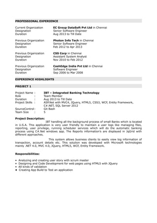 PROFESSIONAL EXPERIENCE
Current Organization EC Group DataSoft Pvt Ltd in Chennai
Designation Senior Software Engineer
Duration Aug 2013 to Till Date
Previous Organization Photon Info Tech in Chennai
Designation Senior Software Engineer
Duration Feb 2012 to Apr 2013
Previous Organization CSS Corp in Chennai
Designation Assistant System Analyst
Duration Nov 2010 to Feb 2012
Previous Organization CashEdge India Pvt Ltd in Chennai
Designation Software Engineer
Duration Sep 2006 to Mar 2008
EXPERIENCE HIGHLIGHTS
PROJECT 1
Project Name : IBT – Integrated Banking Technology
Role : Team Member
Duration : Aug 2013 to Till Date
Project Skills : ASP.Net with MVC4, JQuery, HTML5, CSS3, WCF, Entity Framework,
C#.NET, SQL Server 2012
SourceControl: Git Bash
Team Size : 5
Project Description:
IBT handling all the background process of small Banks which is located
in U.S.A. This application is very user friendly to maintain a user logs like managing files,
reporting, user privilege, running scheduler services which will do the automatic banking
process using C#.Net windows app. The Reports information’s are displayed in JqGrid with
different approaches.
This system allows business clients to easily view log information of
transaction, account details etc. This solution was developed with Microsoft technologies
mainly .NET 4.0, MVC 4.0, JQuery, HTML5, WCF, Entity Framework.
Responsibilities:
• Analyzing and creating user story with scrum master
• Designing and Code Development for web pages using HTML5 with JQuery
• All kinds of validation
• Creating App Build to Test an application
 