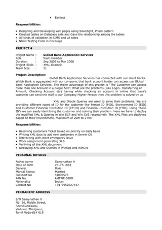• Earliest
Responsibilities:
• Designing and Developing web pages using Silverlight, Prism pattern
• Created tables on Database side and Gave the relationship among the tables
• All kinds of validation in SIMS and LA sides
• NUnit Testing Code in Coverage
PROJECT 4
Project Name : Global Bank Application Services
Role : Team Member
Duration : Sep 2006 to Mar 2008
Project Skills : XML, Oracle9i
Team Size : 11
Project Description:
Global Bank Application Services has connected with our client banks.
Which Bank is aggregated with our company, that bank account holder can access our Global
Bank Application Services. The major advantage of this project is “The Customer can access
more than one Account in a Single Site”. What are the problems (Like Login, Transferring an
Amount, Checking Account etc) having while checking an account in online that bank’s
customer can send the mail to our Company Higher Person then this problem is solved by us
XML and Oracle Queries are used to solve their problems. We are
providing different types of ID for the customer like Person ID (PID), Environment ID (EID)
and Customer Financial Institution ID (CFIID) and Financial Institution ID (FIID). Using These
ID’s we can easily identifying the customer and solving their problem. Here we have to deploy
the modified XML & Queries in Win SCP and Win CVS respectively. The XML Files are deployed
based on their Environment, maximum of 20m to 2 hrs
Responsibilities:
• Resolving customers Ticket based on priority on daily basis
• Writing XML docs to add new customers in Server DB
• Interacting with client emergency issue
• Work assignment generating XLS
• Verifying all the XML document
• Deploying XML and Queries in WinScp and WinCvs
PERSONAL DETAILS
Father name Samynathan V
Date of Birth 20-07-1983
General Male
Marital Status Married
Passport No F4000573
PAN No AMTPR1588D
Nationality Indian
Contact No +91-9952027447
PERMANENT ADDRESS
S/O Samynathan V
No: 36, Middle Street,
Seenikudikkadu,
Vaduvur, Thanjavur,
Tamil Nadu-614 019
 