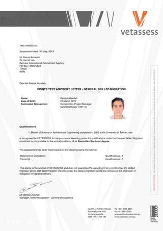  
14AL184556 (ns)
 
Assessment date: 30 May, 2014
 
Mr Rasoul Alizadeh
C/­ Hamid Lak
Barinkar International Recruitment Agency
PO Box 14665/1533
Tehran      
IRAN
 
 
 
Dear Mr Rasoul Alizadeh,
 
POINTS TEST ADVISORY LETTER ­ GENERAL SKILLED MIGRATION
 
 
Name: Rasoul Alizadeh
Date of Birth: 21 March 1978
Nominated Occupation: Construction Project Manager
(ANZSCO Code: 133111)
 
 
Qualification/s
 
1. Master of Science in Architectural Engineering completed in 2002 at the University of Tehran, Iran 
 
is recognised by VETASSESS for the purpose of awarding points for qualifications under the General Skilled Migration
points test as comparable to the educational level of an Australian Bachelor degree.
 
 
The assessment has been made based on the following items of evidence:
 
Statement of Completion Qualification/s: 1
Transcript Qualification/s: 1
 
 
This advice is the opinion of VETASSESS and does not guarantee the awarding of any points under the skilled
migration points test. Determination of points under the skilled migration points test remains at the discretion of
delegated immigration officers.
 
 
Dr Mamta Chauhan
Manager, Skills Recognition ­ General Occupations
 
 