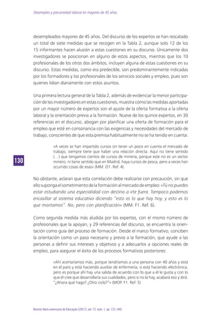 Desempleo y precariedad laboral en mayores de 45 años
130130
Revista Ibero-americana de Educação [(2017), vol. 73, núm. 1, pp. 121-140]
desempleados mayores de 45 años. Del discurso de los expertos se han rescatado
un total de siete medidas que se recogen en la Tabla 2, aunque solo 12 de los
15 informantes hacen alusión a estas cuestiones en su discurso. Únicamente dos
investigadores se posicionan en alguno de estos aspectos, mientras que los 10
profesionales de los otros dos ámbitos, incluyen alguna de estas cuestiones en su
discurso. Estas medidas, como era predecible, son predominantemente indicadas
por los formadores y los profesionales de los servicios sociales y empleo, pues son
quienes lidian diariamente con estos asuntos.
Una primera lectura general de la Tabla 2, además de evidenciar la menor participa-
ción de los investigadores en estas cuestiones, muestra cómo las medidas aportadas
por un mayor número de expertos son el ajuste de la oferta formativa a la oferta
laboral y la orientación previa a la formación. Nueve de los quince expertos, en 30
referencias en el discurso, abogan por planificar una oferta de formación para el
empleo que esté en consonancia con las exigencias y necesidades del mercado de
trabajo, conscientes de que esta premisa habitualmente no se ha tenido en cuenta:
«A veces se han impartido cursos sin tener un poco en cuenta el mercado de
trabajo, siempre tiene que haber una relación directa. Aquí no tiene sentido
(…) que tengamos cientos de cursos de minería, porque este no es un sector
minero, ni tiene sentido que en Madrid, haya cursos de pesca, pero a veces han
ocurrido cosas de esas» (MM. O1. Ref. 4).
No obstante, aclaran que esta correlación debe realizarse con precaución, sin que
ellosupongaelsometimientodelaformaciónalmercadodeempleo:«Tú no puedes
estar estudiando una especialidad con destino a irte fuera. Tampoco podemos
encasillar al sistema educativo diciendo “esto es lo que hay hoy, y esto es lo
que montamos”. No, pero con planificación» (MM. F1. Ref. 6).
Como segunda medida más aludida por los expertos, con el mismo número de
profesionales que la apoyan, y 29 referencias del discurso, se encuentra la orien-
tación como guía del proceso de formación. Desde el marco formativo, conciben
la orientación como un paso necesario y previo a la formación, que ayude a las
personas a definir sus intereses y objetivos y a adecuarlos a opciones reales de
empleo, para asegurar el éxito de los procesos formativos posteriores:
«Ahí acertaríamos más, porque tendríamos a una persona con 40 años y está
en el paro y está haciendo auxiliar de enfermería, o está haciendo electrónica,
pero es porque ahí hay una salida de acuerdo con lo que a él le gusta y con lo
que él cree que desarrollaría sus cualidades, pero si no la hay, acabará eso y dirá:
“¿Ahora qué hago? ¿Otro ciclo?”» (MOP. F1. Ref. 5)
 