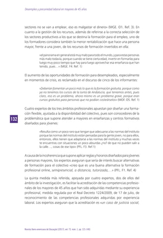 Desempleo y precariedad laboral en mayores de 45 años
132132
Revista Ibero-americana de Educação [(2017), vol. 73, núm. 1, pp. 121-140]
sectores no se van a emplear, eso es malgastar el dinero» (MGE. O1. Ref. 3). En
cuanto a la gestión de los recursos, además de referirse a la correcta selección de
los sectores productivos a los que se destina la formación para el empleo, uno de
los formadores considera también la menor rentabilización que hace una persona
mayor, frente a una joven, de los recursos de formación invertidos en ella:
«elpanoramaengeneralestámuymaloparatodoelmundo,yparaestaspersonas
más malo todavía, porque cuando se tiene cierta edad, invertir en formarlas para
luego muy poco tiempo que hay para luego aprovechar esa enseñanza que han
tenido, pues…» (MGE. F4. Ref. 1)
El aumento de las oportunidades de formación para desempleados, especialmente
en momentos de crisis, es reclamado en el discurso de cinco de los informantes:
«Deberían fomentar un poco más lo que es la formación gratuita, porque como
ya no tenemos los cursos de la Junta de Andalucía, que teníamos antes, pues
claro, eso es un problema, ahora mismo es un problema grave, porque eran
cursos gratuitos para personas que no podían costeárselos» (MOF. O5. Ref. 1)
Cuatro expertos de los tres ámbitos profesionales apuestan por diseñar una forma-
ción flexible, ajustada a la disponibilidad del colectivo, pues son conocedores de la
problemática que supone atender a mayores en enseñanzas y centros formativos
diseñados para jóvenes:
«Resulta como un poco raro que tengan que adecuarse a las normas del instituto
porque las normas del instituto están pensadas para la gente joven, no para ellos,
entonces, ellos tienen que adaptarse a las normas del instituto y muchas veces
te encuentras con situaciones un poco absurdas ¿no? de que no pueden salir a
la calle…, cosas de ese tipo» (PFL. F3. Ref.1)
Acausadelaincoherenciaquesuponeaplicarreglasyhorariosdiseñadosparajóvenes
a personas mayores, los expertos aseguran que sería de interés buscar alternativas
de formación para el colectivo «creo que es una buena alternativa la formación
profesional online, semipresencial, a distancia, tutorizada,…» (PFL. F1. Ref. 4)
La quinta medida más referida, apoyada por cuatro expertos, dos de ellos del
ámbito de la investigación, es facilitar la acreditación de las competencias profesio-
nales de los mayores de 45 años que han sido adquiridas mediante su experiencia
profesional, medida regulada por el Real Decreto 1224/2009, de 17 de julio, de
reconocimiento de las competencias profesionales adquiridas por experiencia
laboral. Los expertos aseguran que la acreditación es «un caso de justicia social,
 