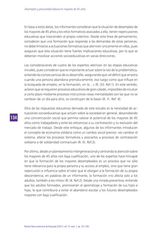 Desempleo y precariedad laboral en mayores de 45 años
134134
Revista Ibero-americana de Educação [(2017), vol. 73, núm. 1, pp. 121-140]
En base a estos datos, los informantes consideran que la situación de desempleo de
los mayores de 45 años y los retos formativos asociados a ella, tienen repercusiones
educativas que trascienden al propio colectivo. Desde esta línea de pensamiento,
consideran que una formación que responda a las demandas de estas personas,
no debe limitarse a actuaciones formativas que aterricen únicamente en ellos, pues
aseguran que esta situación tiene fuertes implicaciones educativas, por lo que se
deberían movilizar acciones socioeducativas en varias direcciones.
Las consideraciones de cuatro de los expertos aterrizan en las etapas educativas
iniciales, pues consideran que es importante actuar sobre la raíz de la problemática,
evitando las consecuencias de su desarrollo, asegurando que «el déficit que arrastra
cuando una persona abandona prematuramente, eso luego como que influye en
la búsqueda de empleo, en la formación, en la…» (R. O3. Ref.1). En este sentido,
aclaran que se requieren procesos educativos de gran calado, imposibles de inculcar
a corto plazo mediante procesos instructivos «esas mentalidades son las que no se
cambian de un día para otro, se construyen de la base» (R. I1. Ref. 4).
Otra de las respuestas educativas derivada de este estudio es la necesidad de ac-
tuaciones socioeducativas que actúen sobre la sociedad en general, desarrollando
una concienciación social que permita valorar el potencial de los mayores de 45
años como trabajadores y evite las reticencias a su contratación y su exclusión del
mercado de trabajo. Desde este enfoque, algunos de los informantes introducen
el concepto de economía solidaria como un cambio social preciso: «es cambiar el
sistema, alterar los procesos formativos y asociarlos a procesos de contratación
solidaria o de solidaridad contractual» (R. I5. Ref.2).
Porúltimo,desdeunplanteamientointergeneracionalycentrandolaatenciónsobre
los mayores de 45 años con baja cualificación, uno de los expertos hace hincapié
en que la formación de los mayores desempleados es un proceso que no sólo
tiene relevancia para la propia persona y su acceso al empleo, sino que tiene gran
repercusión e influencia sobre el valor que le otorgan a la formación de su propia
descendencia, en palabras de un informante, la formación «no afecta solo a los
adultos, también a los niños» (R. I4. Ref.2). Desde una mirada preventiva, entiende
que los adultos formados, promoverán el aprendizaje y formación de sus hijos e
hijas, lo que contribuirá a evitar el abandono escolar y los futuros desempleados
mayores con baja cualificación.
 