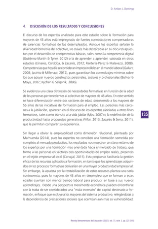 D. Amber; J. Domingo
135
Revista Iberoamericana de Educación [(2017), vol. 73, núm. 1, pp. 121-140]
4.	 DISCUSIÓN DE LOS RESULTADOS Y CONCLUSIONES
El discurso de los expertos analizado para este estudio sobre la formación para
mayores de 45 años está impregnado de fuertes connotaciones compensadoras
de carencias formativas de los desempleados. Aunque los expertos señalan la
diversidad formativa del colectivo, las claves más destacadas en su discurso apues-
tan por el desarrollo de competencias básicas, tales como la competencia digital
(Gutiérrez-Martín & Tyner, 2012) o la de aprender a aprender, valorada en otros
estudios (Llinares, Córdoba, & Zacarés, 2012; Rentería-Pérez & Malavezzi, 2008).
Competenciasquehoydíaseconsideranimprescindiblesenelmundolaboral(Gallart,
2008; Jacinto & Millenaar, 2012), pues garantizan los aprendizajes mínimos sobre
los que apoyar nuevos constructos personales, sociales y profesionales (Bolívar &
Moya, 2007; Rychen & Salganik, 2006).
Se evidencia una clara distinción de necesidades formativas en función de la edad
de las personas pertenecientes al colectivo de mayores de 45 años. En este sentido
se hace diferenciación entre dos sectores de edad, desuniendo a los mayores de
55 años de las iniciativas de formación para el empleo. Las personas más cerca-
nas a la jubilación, aparecen en el discurso de los expertos asociadas a otros fines
formativos, tales como tránsito a la vida jubilar (Mas, 2007) o la redefinición de la
productividad hacia propuestas generativas (Villar, 2013; Zacarés & Serra, 2011),
que le permitan compartir su experiencia.
Sin llegar a obviar la empleabilidad como dimensión relacional, planteada por
Marhuenda (2014), pues los expertos no conciben una formación sometida por
completo al mercado productivo, los resultados nos muestran un claro reclamo de
los expertos por una formación más orientada hacia el mercado de trabajo, que
forme a las personas en sectores con oportunidades de empleo reales, presentes
en el tejido empresarial local (Carvajal, 2015). Esta propuesta facilitaría la gestión
eficaz de los recursos aplicados a formación, en tanto que los aprendizajes adquiri-
dos en los procesos formativos derivarían en una mayor productividad empresarial.
Sin embargo, la apuesta por la rentabilización de estos recursos plantea una seria
controversia, pues lo mayores de 45 años en desempleo que se forman a estas
edades cuentan con menos tiempo laboral para producir en base a sus nuevos
aprendizajes. Desde una perspectiva meramente económica pueden encontrarse
con la traba de ser considerados una “mala inversión” del capital destinado a for-
mación, enfoque que excluye a los mayores del sistema productivo, relegándolas a
la dependencia de prestaciones sociales que acentúan aún más su vulnerabilidad,
 