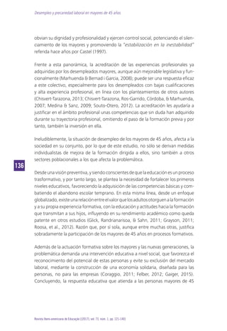 Desempleo y precariedad laboral en mayores de 45 años
136136
Revista Ibero-americana de Educação [(2017), vol. 73, núm. 1, pp. 121-140]
obvian su dignidad y profesionalidad y ejercen control social, potenciando el silen-
ciamiento de los mayores y promoviendo la “estabilización en la inestabilidad”
referida hace años por Castel (1997).
Frente a esta panorámica, la acreditación de las experiencias profesionales ya
adquiridas por los desempleados mayores, aunque aún mejorable legislativa y fun-
cionalmente (Marhuenda & Bernad i Garcia, 2008); puede ser una respuesta eficaz
a este colectivo, especialmente para los desempleados con bajas cualificaciones
y alta experiencia profesional, en línea con los planteamientos de otros autores
(Chisvert-Tarazona, 2013; Chisvert-Tarazona, Ros-Garrido, Córdoba, & Marhuenda,
2007; Medina & Sanz, 2009; Souto-Otero, 2012). La acreditación les ayudaría a
justificar en el ámbito profesional unas competencias que sin duda han adquirido
durante su trayectoria profesional, omitiendo el paso de la formación previa y por
tanto, también la inversión en ella.
Ineludiblemente, la situación de desempleo de los mayores de 45 años, afecta a la
sociedad en su conjunto, por lo que de este estudio, no sólo se derivan medidas
individualistas de mejora de la formación dirigida a ellos, sino también a otros
sectores poblacionales a los que afecta la problemática.
Desdeunavisiónpreventiva,ysiendoconscientesdequelaeducaciónesunproceso
trasformativo, y por tanto largo, se plantea la necesidad de fortalecer los primeros
niveles educativos, favoreciendo la adquisición de las competencias básicas y com-
batiendo el abandono escolar temprano. En esta misma línea, desde un enfoque
globalizado,existeunarelaciónentreelvalorquelosadultosotorguenalaformación
y a su propia experiencia formativa, con la educación y actitudes hacia la formación
que transmitan a sus hijos, influyendo en su rendimiento académico como queda
patente en otros estudios (Glick, Randrianarisoa, & Sahn, 2011; Grayson, 2011;
Roosa, et al., 2012). Razón que, por sí sola, aunque entre muchas otras, justifica
sobradamente la participación de los mayores de 45 años en procesos formativos.
Además de la actuación formativa sobre los mayores y las nuevas generaciones, la
problemática demanda una intervención educativa a nivel social, que favorezca el
reconocimiento del potencial de estas personas y evite su exclusión del mercado
laboral, mediante la construcción de una economía solidaria, diseñada para las
personas, no para las empresas (Coraggio, 2011; Felber, 2012; Gaiger, 2015).
Concluyendo, la respuesta educativa que atienda a las personas mayores de 45
 