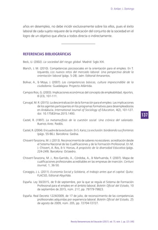 D. Amber; J. Domingo
137
Revista Iberoamericana de Educación [(2017), vol. 73, núm. 1, pp. 121-140]
años en desempleo, no debe incidir exclusivamente sobre los ellos, pues el éxito
laboral de cada sujeto requiere de la implicación del conjunto de la sociedad en el
logro de un objetivo que afecta a todos directa o indirectamente.
REFERENCIAS BIBLIOGRÁFICAS
Beck, U. (2002). La sociedad del riesgo global. Madrid: Siglo XXI.
Blanch, J. M. (2010). Competencias psicosociales en la orientación para el empleo. En T.
Izquierdo, Los nuevos retos del mercado laboral. Una perspectiva desde la
orientación laboral (págs. 5-28). Jaén: Editorial Amarantos.
Bolívar, A., & Moya, J. (2007). Las competencias básicas, cultura imprescindible de la
ciudadanía. Guadalajara: Proyecto Atlántida.
Campos Rios, G. (2003). Implicaciones económicas del concepto de empleabilidad. Aportes,
8 (23), 101-111.
Carvajal, M. R. (2015). La descentralización de la formación para el empleo. Las implicaciones
de los agentes participantes en los programas formativos para desempleados/as
en Andalucía. International Journal of Sociology of Education, 4(2), 101-127.
doi: 10.17583/rise.2015.1493.
Castel, R. (1997). La metamorfosis de la cuestión social. Una crónica del salariado.
Buenos Aires: Paidós.
Castel,R.(2004).Encuadredelaexclusión.EnS.Karsz,La exclusión: bordeando sus fronteras
(págs. 55-86.). Barcelona: Gedisa.
Chisvert-Tarazona, M. J. (2013). Reconocimiento de saberes no escolares: acreditación desde
el Sistema Nacional de las Cualificaciones y de la Formación Profesional. En M.
J. Chisvert, A. Ros, & V. Horcas, A propósito de la diversidad Educativa (págs.
224-249). Barcelona: Octaedro.
Chisvert-Tarazona, M. J., Ros-Garrido, A., Córdoba, A., & Marhuenda, F. (2007). Mapa de
cualificaciones profesionales acreditables en las empresas de inserción. Certiuni
Journal, 1, 36-50.
Coraggio, J. L. (2011). Economía Social y Solidaria, el trabajo antes que el capital. Quito:
FLACSO, Editorial AbyaYala.
España. Ley 30/2015, de 9 de septiembre, por la que se regula el Sistema de Formación
Profesional para el empleo en el ámbito laboral. Boletín Oficial del Estado, 10
de septiembre de 2015, núm. 217, pp. 79779-79823.
España. Real Decreto 1224/2009, de 17 de julio, de reconocimiento de las competencias
profesionales adquiridas por experiencia laboral. Boletín Oficial del Estado, 25
de agosto de 2009, núm. 205, pp. 72704-72727.
 
