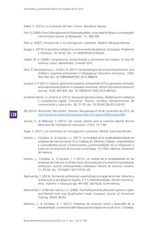 Desempleo y precariedad laboral en mayores de 45 años
138138
Revista Ibero-americana de Educação [(2017), vol. 73, núm. 1, pp. 121-140]
Felber, C. (2012). La economía del bien común. Barcelona: Deusto.
Finn,D.(2000).Fromfullemploymenttofullemployability:anewdealforBritain´sunemployed?
International Journal of Manpower, 21, 384-399.
Flick, U. (2007). Introducción a la investigación cualitativa. Madrid: Ediciones Morata.
Gaiger, L. (2015). A economia solidária na contramarcha da pobreza. Sociologia, Problemas
e Practicas, 79, 43-63. doi: 10.7458/SPP2015793556.
Gallart, M. A. (2008). Competencias, productividad y crecimiento del empleo: el caso de
América Latina. Montevideo: Cinterfor (OIT).
Glick, P., Randrianarisoa, J., & Sahn, D. (2011). Family background, school characteristics, and
children’s cognitive achievement in Madagascar. Education Economics, 19(4),
363-369. doi: 10.1080/09645292.2010.488476.
Grayson, J. P. (2011). Cultural capital and academic achievement of first generation domestic
and international students in Canadian universities. British Educational Research
Journal, 37(4), 605-630. doi: 10.1080/01411926.2010.487932.
Gutiérrez-Martín, A., & Tyner, K. (2012). Educación para los medios, alfabetización mediática
y competencia digital. Comunicar: Revista científica iberoamericana de
comunicación y educación, 38, 31-39. doi: 10.3916/C38-2012-02-03.
INE (2015). Resultados Nacionales. Parados. Recuperado el 16 de noviembre de 2015, de
http://www.ine.es/dynt3/inebase/es/index.htm?padre=982&capsel=986
Jacinto, C., & Millenaar, V. (2012). Los nuevos saberes para la inserción laboral. Revista
Mexicana de Investigación educativa, 17(52), 141-166.
Kvale, S. (2011). Las entrevistas en investigación cualitativa. Madrid: Ediciones Morata.
Llinares, L., Córdoba, A., & Zacarés, J. J. (2011). La medidad de la empleabilidad desde las
empresasdeinserciónsocial.EnA.Códoba,&I.Martínez,Trabajo , empleabilidad
y vulnerabilidad social. Condicionantes y potencialidades de la integración a
través de las empresas de inserción social (págs. 131-182). Valencia: Universitat
de Valencia.
Llinares, L., Córdoba, A., & Zacarés, J. J. (2012). La medida de la empleabilidad en las
empresas de inserción en el País Vasco: de la exclusión a la inserción sociolaboral.
Zerbitzuan: Gizarte zerbitzuetarako aldizkaria= Revista de servicios sociales,
51, 83-94. doi: 10.5569/1134-7147/51.05.
Marhuenda, F. (2014). Formación profesional y aprendizaje a lo largo de la vida. Derecho a
la educación y al trabajo en España. In T. S. Marcelino Brabo, Direitos humanos,
ética, trabalho e educaçao (pp. 49-106). São Paulo: Ícone editora.
Marhuenda, F., & Bernad i Garcia, J. C. (2008). The Professional Qualification System in Spain
and Workers with Low Qualification Levels. European Journal of Vocational
Training, 42/43, 84-95.
Martínez, I., & Córdoba, A. I. (2011). Empresas de inserción social y desarrollo de la
empleabilidad:Larelevanciadeltrabajoparalaintegraciónsocial.EnA.I.Córdoba,
 