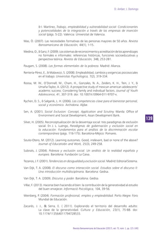 D. Amber; J. Domingo
139
Revista Iberoamericana de Educación [(2017), vol. 73, núm. 1, pp. 121-140]
& I. Martínez, Trabajo, empleabilidad y vulnerabilidad social: Condicionantes
y potencialidades de la integración a través de las empresas de inserción
social (págs. 5-22). Valencia: Universitat de Valencia.
Mas, Ò. (2007). Las necesidades formativas de las personas mayores de 50 años. Revista
Iberoamaricana de Educación, 44(1), 1-15.
Medina,O.,&Sanz,F.(2009).Lossistemasdereconocimientoyacreditacióndelosaprendizajes
no formales e informales: referencias históricas, funciones socioeducativas y
perspectiva teórica. Revista de Educación, 348, 253-281.
Paugam, S. (2008). Las formas elementales de la pobreza. Madrid: Alianza.
Rentería-Pérez, E., & Malavezzi, S. (2008). Empleabilidad, cambios y exigencias psicosociales
en el trabajo. Universitas Psychologica, 7(2), 319‐334.
Roosa, M. W., O’Donnell, M., Cham, H., Gonzales, N. A., Zeiders, K. H., Tein, J. Y., &
Umaña-Taylor, A. (2012). A prospective study of mexican american adolescents’
academic success: Considering family and individual factors. Journal of Youth
Adolescence, 41, 307-319. doi: 10.1007/s10964-011-9707-x.
Rychen, D. S., & Salganik, L. H. (2006). Las competencias clave para el bienestar personal,
social y económico. Archidona: Aljibe.
Sen, A. (2001). Social Exclusion: Concept, Application and Scrutiny. Manila: Office of
Environment and Social Development, Asian Development Bank.
Silver, H. (2005). Reconceptualización de la desventaja social: tres paradigmas de exclusión
social. En J. L. Luengo, Paradigmas de gobernación y exclusión social en
la educación. Fundamentos para el análisis de la discriminación escolar
contemporánea (págs. 116-175). Barcelona-Méjico: Pomares.
Souto-Otero, M. (2012). Learning outcomes. Good, irrelevant, bad or none of the above?
Journal of Educatiobn and Work, 25(3), 249-258.
Subirats, J. (2004). Pobreza y exclusión social. Un análisis de la realidad española y
europea. Barcelona: Fundación La Caixa.
Tezanos,J.F.(2001).Tendencias en desigualdad y exclusión social.Madrid:EditorialSistema.
Van Dijk, T. A. (2008). El discurso como interacción social. Estudios sobre el discurso II:
Una introducción multidisciplinaria. Barcelona: Gedisa.
Van Dijk, T. A. (2009). Discurso y poder. Barcelona: Gedisa.
Villar, F. (2013). Hacerse bien haciendo el bien: la contribución de la generatividad al estudio
del buen envejecer. Informació Psicològica, 104, 39-56.
Weinberg, P. (2004). Formación profesional, empleo y empleabilidad. Porto Alegre: Foro
Mundial de Educación.
Zacarés, J. J., & Serra, E. ( 2011). Explorando el territorio del desarrollo adulto:
La clave de la generatividad. Cultura y Educación, 23(1), 75-88. doi:
10.1174/113564011794728533.
 