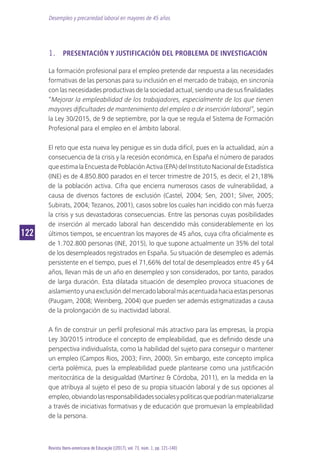 Desempleo y precariedad laboral en mayores de 45 años
122122
Revista Ibero-americana de Educação [(2017), vol. 73, núm. 1, pp. 121-140]
1.	 PRESENTACIÓN Y JUSTIFICACIÓN DEL PROBLEMA DE INVESTIGACIÓN
La formación profesional para el empleo pretende dar respuesta a las necesidades
formativas de las personas para su inclusión en el mercado de trabajo, en sincronía
con las necesidades productivas de la sociedad actual, siendo una de sus finalidades
“Mejorar la empleabilidad de los trabajadores, especialmente de los que tienen
mayores dificultades de mantenimiento del empleo o de inserción laboral”, según
la Ley 30/2015, de 9 de septiembre, por la que se regula el Sistema de Formación
Profesional para el empleo en el ámbito laboral.
El reto que esta nueva ley persigue es sin duda difícil, pues en la actualidad, aún a
consecuencia de la crisis y la recesión económica, en España el número de parados
queestimalaEncuestadePoblaciónActiva(EPA)delInstitutoNacionaldeEstadística
(INE) es de 4.850.800 parados en el tercer trimestre de 2015, es decir, el 21,18%
de la población activa. Cifra que encierra numerosos casos de vulnerabilidad, a
causa de diversos factores de exclusión (Castel, 2004; Sen, 2001; Silver, 2005;
Subirats, 2004; Tezanos, 2001), casos sobre los cuales han incidido con más fuerza
la crisis y sus devastadoras consecuencias. Entre las personas cuyas posibilidades
de inserción al mercado laboral han descendido más considerablemente en los
últimos tiempos, se encuentran los mayores de 45 años, cuya cifra oficialmente es
de 1.702.800 personas (INE, 2015), lo que supone actualmente un 35% del total
de los desempleados registrados en España. Su situación de desempleo es además
persistente en el tiempo, pues el 71,66% del total de desempleados entre 45 y 64
años, llevan más de un año en desempleo y son considerados, por tanto, parados
de larga duración. Esta dilatada situación de desempleo provoca situaciones de
aislamientoyunaexclusióndelmercadolaboralmásacentuadahaciaestaspersonas
(Paugam, 2008; Weinberg, 2004) que pueden ser además estigmatizadas a causa
de la prolongación de su inactividad laboral.
A fin de construir un perfil profesional más atractivo para las empresas, la propia
Ley 30/2015 introduce el concepto de empleabilidad, que es definido desde una
perspectiva individualista, como la habilidad del sujeto para conseguir o mantener
un empleo (Campos Rios, 2003; Finn, 2000). Sin embargo, este concepto implica
cierta polémica, pues la empleabilidad puede plantearse como una justificación
meritocrática de la desigualdad (Martínez & Córdoba, 2011), en la medida en la
que atribuya al sujeto el peso de su propia situación laboral y de sus opciones al
empleo,obviandolasresponsabilidadessocialesypolíticasquepodríanmaterializarse
a través de iniciativas formativas y de educación que promuevan la empleabilidad
de la persona.
 