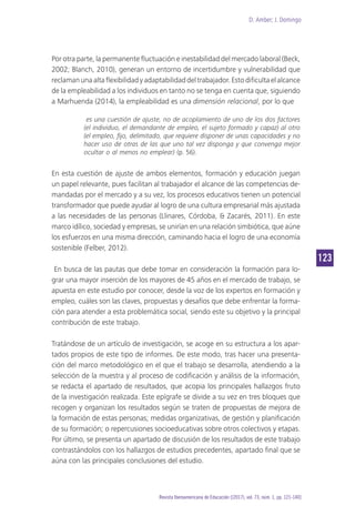 D. Amber; J. Domingo
123
Revista Iberoamericana de Educación [(2017), vol. 73, núm. 1, pp. 121-140]
Por otra parte, la permanente fluctuación e inestabilidad del mercado laboral (Beck,
2002; Blanch, 2010), generan un entorno de incertidumbre y vulnerabilidad que
reclamanunaaltaflexibilidadyadaptabilidaddeltrabajador.Estodificultaelalcance
de la empleabilidad a los individuos en tanto no se tenga en cuenta que, siguiendo
a Marhuenda (2014), la empleabilidad es una dimensión relacional, por lo que
es una cuestión de ajuste, no de acoplamiento de uno de los dos factores
(el individuo, el demandante de empleo, el sujeto formado y capaz) al otro
(el empleo, fijo, delimitado, que requiere disponer de unas capacidades y no
hacer uso de otras de las que uno tal vez disponga y que convenga mejor
ocultar o al menos no emplear) (p. 56).
En esta cuestión de ajuste de ambos elementos, formación y educación juegan
un papel relevante, pues facilitan al trabajador el alcance de las competencias de-
mandadas por el mercado y a su vez, los procesos educativos tienen un potencial
transformador que puede ayudar al logro de una cultura empresarial más ajustada
a las necesidades de las personas (Llinares, Córdoba, & Zacarés, 2011). En este
marco idílico, sociedad y empresas, se unirían en una relación simbiótica, que aúne
los esfuerzos en una misma dirección, caminando hacia el logro de una economía
sostenible (Felber, 2012).
En busca de las pautas que debe tomar en consideración la formación para lo-
grar una mayor inserción de los mayores de 45 años en el mercado de trabajo, se
apuesta en este estudio por conocer, desde la voz de los expertos en formación y
empleo, cuáles son las claves, propuestas y desafíos que debe enfrentar la forma-
ción para atender a esta problemática social, siendo este su objetivo y la principal
contribución de este trabajo.
Tratándose de un artículo de investigación, se acoge en su estructura a los apar-
tados propios de este tipo de informes. De este modo, tras hacer una presenta-
ción del marco metodológico en el que el trabajo se desarrolla, atendiendo a la
selección de la muestra y al proceso de codificación y análisis de la información,
se redacta el apartado de resultados, que acopia los principales hallazgos fruto
de la investigación realizada. Este epígrafe se divide a su vez en tres bloques que
recogen y organizan los resultados según se traten de propuestas de mejora de
la formación de estas personas; medidas organizativas, de gestión y planificación
de su formación; o repercusiones socioeducativas sobre otros colectivos y etapas.
Por último, se presenta un apartado de discusión de los resultados de este trabajo
contrastándolos con los hallazgos de estudios precedentes, apartado final que se
aúna con las principales conclusiones del estudio.
 