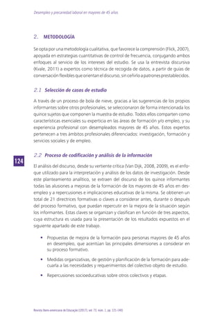 Desempleo y precariedad laboral en mayores de 45 años
124124
Revista Ibero-americana de Educação [(2017), vol. 73, núm. 1, pp. 121-140]
2.	 METODOLOGÍA
Se opta por una metodología cualitativa, que favorece la comprensión (Flick, 2007),
apoyada en estrategias cuantitativas de control de frecuencia, conjugando ambos
enfoques al servicio de los intereses del estudio. Se usa la entrevista discursiva
(Kvale, 2011) a expertos como técnica de recogida de datos, a partir de guías de
conversaciónflexiblesqueorientaneldiscurso,sinceñirloapatronesprestablecidos.
2.1	 Selección de casos de estudio
A través de un proceso de bola de nieve, gracias a las sugerencias de los propios
informantes sobre otros profesionales, se seleccionaron de forma intencionada los
quince sujetos que componen la muestra de estudio. Todos ellos comparten como
características esenciales su experticia en las áreas de formación y/o empleo, y su
experiencia profesional con desempleados mayores de 45 años. Estos expertos
pertenecen a tres ámbitos profesionales diferenciados: investigación, formación y
servicios sociales y de empleo.
2.2	 Proceso de codificación y análisis de la información
El análisis del discurso, desde su vertiente crítica (Van Dijk, 2008, 2009), es el enfo-
que utilizado para la interpretación y análisis de los datos de investigación. Desde
este planteamiento analítico, se extraen del discurso de los quince informantes
todas las alusiones a mejoras de la formación de los mayores de 45 años en des-
empleo y a repercusiones e implicaciones educativas de la misma. Se obtienen un
total de 21 directrices formativas o claves a considerar antes, durante o después
del proceso formativo, que puedan repercutir en la mejora de la situación según
los informantes. Estas claves se organizan y clasifican en función de tres aspectos,
cuya estructura es usada para la presentación de los resultados expuestos en el
siguiente apartado de este trabajo.
•• Propuestas de mejora de la formación para personas mayores de 45 años
en desempleo, que acentúan las principales dimensiones a considerar en
su proceso formativo.
•• Medidas organizativas, de gestión y planificación de la formación para ade-
cuarla a las necesidades y requerimientos del colectivo objeto de estudio.
•• Repercusiones socioeducativas sobre otros colectivos y etapas.
 