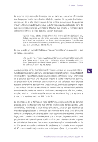 D. Amber; J. Domingo
127
Revista Iberoamericana de Educación [(2017), vol. 73, núm. 1, pp. 121-140]
La segunda propuesta más destacada por los expertos, con ocho informantes
que la apoyan, es atender a la diversidad del colectivo de mayores de 45 años,
conscientes de la alta diferenciación de los perfiles formativos de las personas
mayores. Un investigador subraya que toda formación para adultos debe partir de
sus experiencias anteriores, y destaca la dificultad que entraña la formación para
este colectivo frente a otros, debido a su gran diversidad:
«Quizás en esta edad y en esta ámbito más todavía se debía considerar eso,
toda la experiencia que ellos tenían acumulada, y que cualquier formación debía
partir de ahí, de sus experiencias, de sus conocimientos previos. El problema es
que es un colectivo muy diverso, no es lo mismo que cuando haces formación
aquí o en un instituto» (PD. I2. Ref. 1)
En este sentido, un formador habla que hay que “amoldarse” al grupo con el que
se trabaja, asegurando:
«No puedes irte a niveles muy altos cuando tienes gente con la EGB solamente
y la ESO de ahora, y gente que…, he llegado a tener licenciados, entonces,
claro, yo me ponía a hacerle cuentas y el tío lo hacía todo, en cambio a otros
les costaba un reino» (PD. F5. Ref.3)
Aunque obviada por los formadores entrevistados, otra de las propuestas más se-
ñaladas por los expertos, común a siete de los quince profesionales entrevistados (4
investigadores y 3 profesionales de servicios sociales y empleo) y con 21 referencias
en el discurso, es ofrecer una educación integral al sujeto en formación, es decir,
un proceso que aúne formación y educación en un solo concepto, y que englobe
todas las dimensiones de la persona. En este sentido, algunos de los expertos llegan
a hablar de un proceso de transformación «movilizarlos de forma dinámica siendo
conscientes del problema, movilizar las dimensiones cognitivas, afectivas, sueños,
utopías, miedos,… si quiero que la persona se transforme, hay que ayudarla a
tomar consciencia de su todo» (PEI. I5. Ref.6).
La orientación de la formación hacia contenidos prioritariamente de carácter
práctico, es la cuarta propuesta más referida en el discurso de los expertos. Siete
informantes, incluyendo al total de los formadores, apuestan por incentivar las
metodologías prácticas en la formación para mayores de 45 años, tanto en el aula
como en las empresas, en las que pueden surgir oportunidades laborales. En quinto
lugar, con 12 referencias y cinco expertos que la apoyan, se presenta como clave
proporcionar sólo aprendizajes de explícita utilidad para los desempleados mayores
en las iniciativas formativas. Formación que pueda ser aplicada en alguna faceta de
su vida, ya sea personal o profesional. En palabras de un formador, «para mayores
de 45 es sacar acciones formativas que sirvan para algo (…), porque ellos si no
 