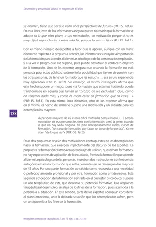 Desempleo y precariedad laboral en mayores de 45 años
128128
Revista Ibero-americana de Educação [(2017), vol. 73, núm. 1, pp. 121-140]
se aburren, tiene que ser que vean unas perspectivas de futuro» (PU. F5. Ref.4).
En esta línea, otro de los informantes asegura que es necesario que la formación se
adapte «a lo que ellos piden, a sus necesidades, su motivación porque si no es
muy difícil engancharlos a estas edades, porque lo van a dejar» (PU. I2. Ref.1).
Con el mismo número de expertos a favor que la apoyan, aunque con un matiz
disonante respecto a la propuesta anterior, los informantes subrayan la importancia
delaformaciónparaatenderalbienestarpsicológicodelaspersonasdesempleadas,
y a la vez el peligro que ello supone, pues puede desvirtuar el verdadero objetivo
de la formación. Uno de los expertos asegura que «cuando la formación no está
pensada para estos públicos, solamente la posibilidad que tienen de convivir con
las otras personas, de tener un formador que les escucha,… esa es una experiencia
muy agradable» (FBP. I5. Ref.2). Sin embargo, el mismo investigador afirma que
este hecho supone un riesgo, pues «la formación que estamos haciendo puede
transformarse en aquello que llaman un “prozac de los excluidos”. Que, como
no tenemos nada más, y como es mejor estar en formación que en casa,…»
(PBP. I5. Ref.1). En esta misma línea discursiva, otro de los expertos afirma que
en sí mismo, el hecho de formarse supone una motivación y un aliciente para los
desempleados mayores:
«A personas mayores de 45 es más difícil motivarlas porque bueno, (…) pero la
motivación de esas personas les viene con la formación, a mí, la gente, cuando
ve que no hay salida ninguna, me pide desesperadamente cursos, cursos de
formación, “un curso de formación, por favor, un curso de lo que sea”. Ya me
dicen “de lo que sea”» (PBP. O5. Ref.3)
Estas dos propuestas revelan dos motivaciones contrapuestas de los desempleados
hacia la formación, que emergen implícitamente del discurso de los expertos. La
propuestadeformacióncentradaenaprendizajesdeutilidad,querechazaformarsesi
no hay expectativas de aplicación de lo estudiado, frente a la formación que atiende
al bienestar psicológico de las personas, muestran dos motivaciones con frecuencia
antagónicas hacia la formación que están presentes en los desempleados mayores
de 45 años. Por una parte, formación concebida como respuesta a una necesidad
o perfeccionamiento profesional y por otra, formación como antidepresivo. Esta
segunda concepción de la formación centrada en el bienestar psicológico, supone
un uso terapéutico de esta, que desvirtúa su potencial formativo. Una respuesta
terapéutica al desempleo, se aleja de los fines de la formación, pues acomoda a la
persona a su situación. En este sentido, parte de los expertos aconsejan considerar
el plano emocional, ante la delicada situación que los desempleados sufren, pero
sin anteponerlo a los fines de la formación.
 