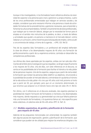 D. Amber; J. Domingo
129
Revista Iberoamericana de Educación [(2017), vol. 73, núm. 1, pp. 121-140]
Aunque ni los investigadores, ni los formadores hacen referencia directa a la nece-
sidad de capacitar a las personas para crear y gestionar su propia empresa, cuatro
de los cinco profesionales entrevistados que trabajan en servicios sociales y de
empleo, consideran que sería necesario informar a las personas a través de activi-
dades formativas de los procedimientos y gestiones necesarias, para emprender y
fomentarlaculturaemprendedora.Tambiénúnicamentetresdeestosprofesionales,
que trabajan por la inserción laboral, abogan por la necesidad de formar para el
empleo en el sentido más instructivo de la palabra, es decir, a través de talleres
y actividades que ayuden a la persona a insertarse en el mercado laboral: «cómo
redactar un currículum, cómo movernos para la búsqueda de empleo, cómo acudir
a una entrevista de trabajo, el tema de la agenda…» (PFE. O3. Ref.3)
Tres de los expertos (dos formadores y un profesional del empleo) defienden
la clave de ofrecer a los desempleados mayores de 45 años una formación de
perfeccionamiento a partir de su experiencia anterior, centrada en desarrollar las
competencias profesionales.
Las últimas dos claves aportadas por los expertos, ambas con tan solo dos infor-
mantes del ámbito de la investigación que las respaldan, se dirigen específicamente
a los mayores de 55 años. Una de ellas, con siete referencias en el discurso, se
centra en las posibilidades de la formación para facilitar el tránsito a la vida jubilar
de las personas mayores. Uno de los expertos, asegura que a partir de cierta edad,
la formación que reciban las personas debe redefinir sus objetivos, renunciando a
la posibilidad de acceder al mercado laboral y centrándose en ayudarlas al tránsito
de la vida activa a la vida jubilar «Yo creo que 45 años está más próximo al éxito
que a partir de 55, por ejemplo; pero que en un momento determinado, lo
que tenemos que preparar es el tránsito hacia otro tipo de vida» (PJ. I1. Ref.2).
Por último, con 5 referencias en el discurso analizado, dos expertos plantean la
posibilidad de impartir formación de formadores o mentores a los desempleados
más mayores, dando respuesta a su generatividad «yo creo que faltaría potenciar
más una formación de formadores, si la queremos llamar así, más específica para
estos colectivos, el colectivo este de 50 a 65 años» (PFF. I2. Ref. 2).
3.2	 Medidas organizativas, de gestión y planificación de la formación
para mayores de 45 años
Además de las propuestas mencionadas con anterioridad, los expertos también
dan algunas pautas de organización, gestión y planificación de la formación, que
consideran que pueden ser de utilidad para mejorar las enseñanzas dirigidas a los
 