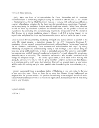 To whom it may concern,
I gladly write this letter of recommendation for Ehsan Samavatian and his numerous
accomplishments as a Marketing employee during the summer of 2008 to 2011. As the Director
of Marketing for AvaGroup I had the distinct pleasure of working with and overseeing Ehsan on
a variety of marketing initiatives for the three years he interned at our organization. Punctuality
and accomplishing the task before deadline were his inspiration attitudes. When Ehsan joined us,
he did not have any first-hand experience in communications, but he quickly exceeded our
expectations by completing new and challenging projects at a professional level. As a nonprofit
that depends on a strong marketing strategy, Ehsan’s work left a lasting impact on our
organization and places him in our top five outstanding interns we have had in the past 10 years.
Ehsan’s passion for understanding marketing principals and public relations is evident in his
work. He helped develop a marketing strategy for our 2010 Community Campaign by
conducting relevant research on constituent bases and crafting effective “on-message” materials
for our customer. Additionally, Ehsan demonstrated professionalism and respect by timely
submitting his projects and communicating clearly in staff meetings. Also he enjoys doing the
tasks in a group and being flexible to listen to contradict opinions. Our team was impressed by
his presentations, entitled “nonprofit marketing best practices”, which reflected his growth as a
promising expert in marketing. The constituents and members who attended commented on his
energy and analytical insight. He can be a good leader, I saw it when he was working with
group, he knows how to behave with his group members , impress and motivate them because
he is charisma, and he really grabs their attention .Currently , a graduate degree at your school
will formalize his training and give him a specialization in marketing that nonprofits desperately
need.
I strongly recommend Ehsan as a graduate student of Marketing at your University. As the head
of our marketing team, I have no doubt in my mind that Ehsan’s diverse background has
prepared him for graduate studies. His passion for marketing in the nonprofit sector will make
him as valuable in the classroom as he was in our organization. I am confident he will be a strong
asset to your program.
Meisam Ahmadi
3/10/2015
 
