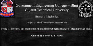 Government Engineering College – Bhuj
Gujarat Technical University
Subject : - Final Year Project Presentation
1
Topic : - To carry out maintenance and find out performance of steam power plant.
Branch :- Mechanical
Guided By :- Prof. R. B. Rawal
 
