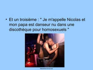 Et un troisième : " Je m'appelle Nicolas et mon papa est danseur nu dans une discothèque pour homosexuels "  