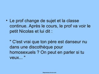 Le prof change de sujet et la classe continue. Après le cours, le prof va voir le petit Nicolas et lui dit :  " C'est vrai que ton père est danseur nu dans une discothèque pour homosexuels ? On peut en parler si tu veux... "  