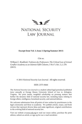 !
© 2015 National Security Law Journal. All rights reserved.
ISSN: 2373-8464
The National Security Law Journal is a student-edited legal periodical published
twice annually at George Mason University School of Law in Arlington,
Virginia. We print timely, insightful scholarship on pressing matters that
further the dynamic field of national security law, including topics relating to
foreign affairs, intelligence, homeland security, and national defense.
We welcome submissions from all points of view written by practitioners in the
legal community and those in academia. We publish articles, essays, and book
reviews that represent diverse ideas and make significant, original contributions
to the evolving field of national security law.
Visit our website at www.nslj.org to read our issues online, purchase the print
edition, submit an article, or sign up for our e-mail newsletter.
Excerpt from Vol. 3, Issue 2 (Spring/Summer 2015)
Cite as:
William C. Bradford, Trahison des Professeurs: The Critical Law of Armed
Conflict Academy as an Islamist Fifth Column, 3 NAT’L SEC. L.J. 278
(2015).
 