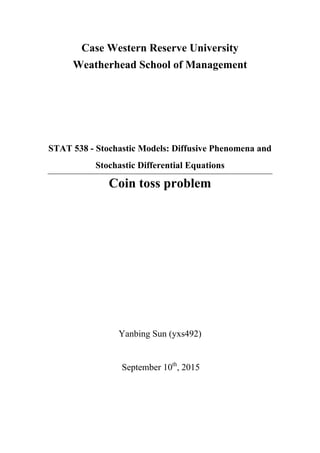 Case Western Reserve University
Weatherhead School of Management
STAT 538 - Stochastic Models: Diffusive Phenomena and
Stochastic Differential Equations
Coin toss problem
Yanbing Sun (yxs492)
September 10th
, 2015
 