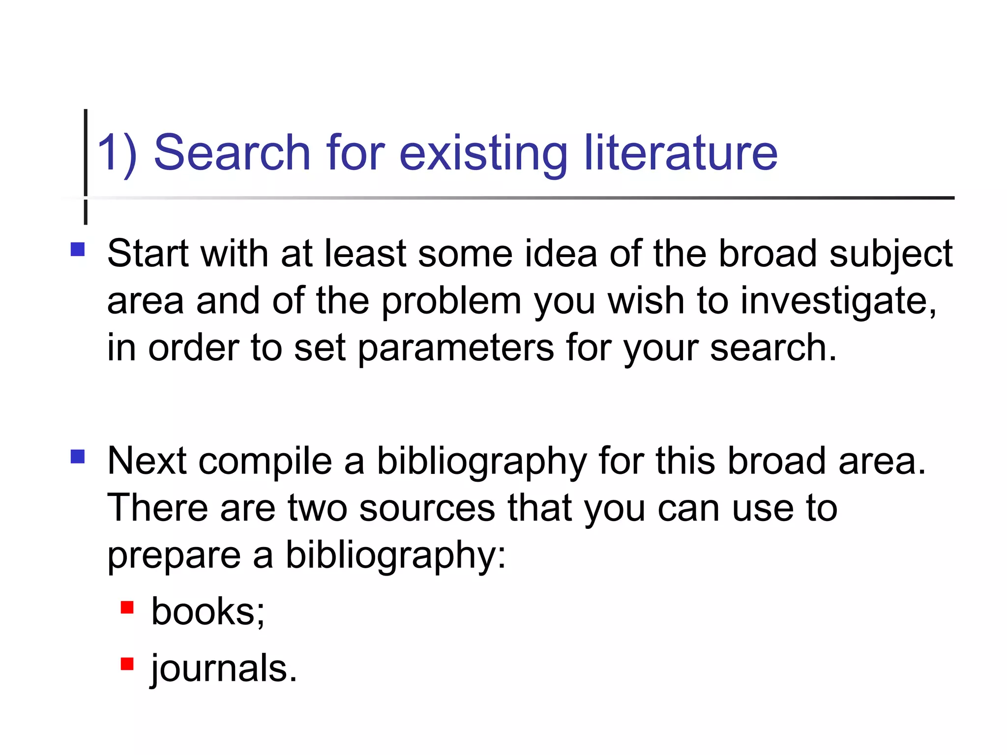 1) Search for existing literature
 Start with at least some idea of the broad subject
area and of the problem you wish to investigate,
in order to set parameters for your search.
 Next compile a bibliography for this broad area.
There are two sources that you can use to
prepare a bibliography:
 books;
 journals.
 