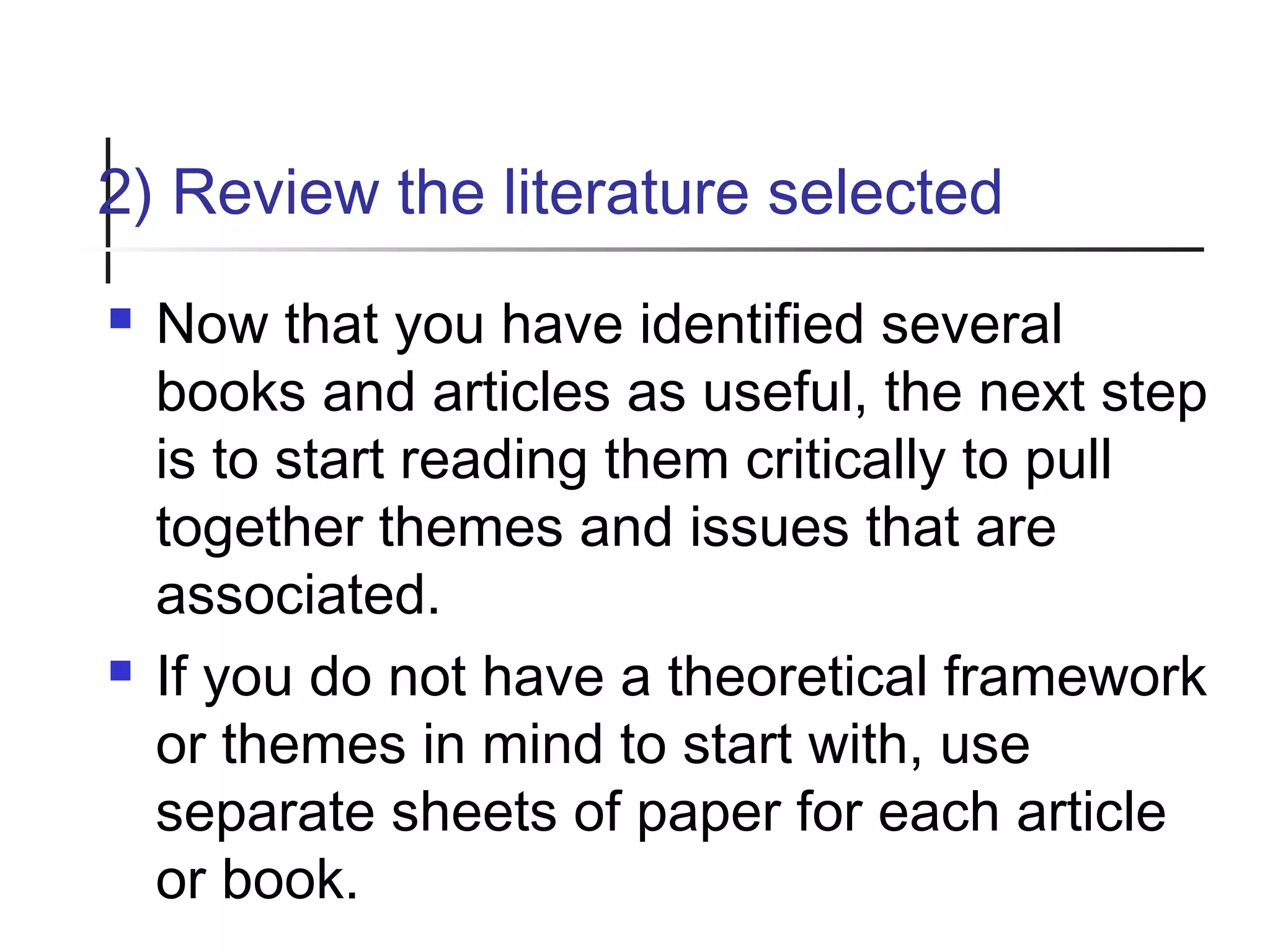 2) Review the literature selected
 Now that you have identified several
books and articles as useful, the next step
is to start reading them critically to pull
together themes and issues that are
associated.
 If you do not have a theoretical framework
or themes in mind to start with, use
separate sheets of paper for each article
or book.
 