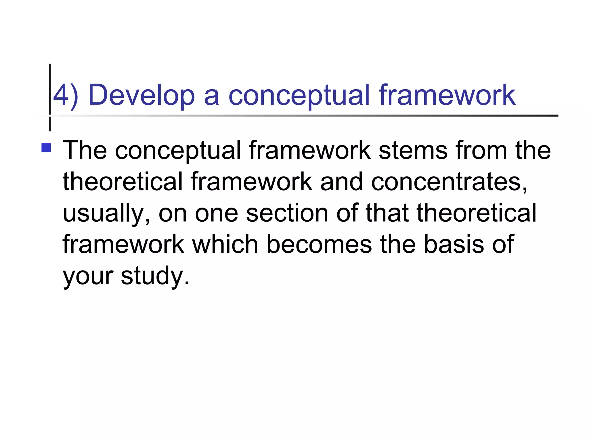 4) Develop a conceptual framework
 The conceptual framework stems from the
theoretical framework and concentrates,
usually, on one section of that theoretical
framework which becomes the basis of
your study.
 
