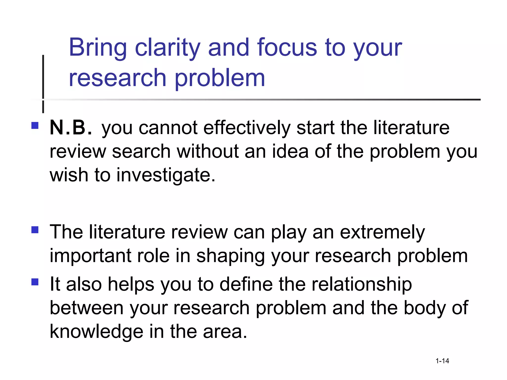 Bring clarity and focus to your
research problem
 N.B. you cannot effectively start the literature
review search without an idea of the problem you
wish to investigate.
 The literature review can play an extremely
important role in shaping your research problem
 It also helps you to define the relationship
between your research problem and the body of
knowledge in the area.
1-14
 