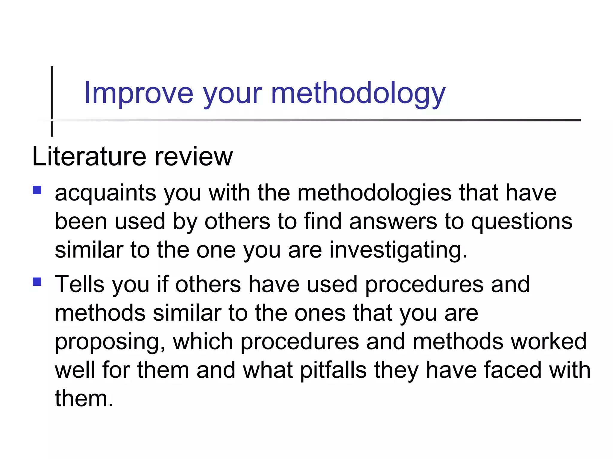Improve your methodology
Literature review
 acquaints you with the methodologies that have
been used by others to find answers to questions
similar to the one you are investigating.
 Tells you if others have used procedures and
methods similar to the ones that you are
proposing, which procedures and methods worked
well for them and what pitfalls they have faced with
them.
 