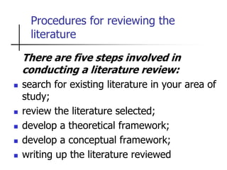 Procedures for reviewing the
literature
There are five steps involved in
conducting a literature review:
 search for existing literature in your area of
study;
 review the literature selected;
 develop a theoretical framework;
 develop a conceptual framework;
 writing up the literature reviewed
 
