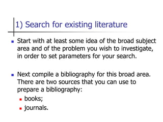 1) Search for existing literature
 Start with at least some idea of the broad subject
area and of the problem you wish to investigate,
in order to set parameters for your search.
 Next compile a bibliography for this broad area.
There are two sources that you can use to
prepare a bibliography:
 books;
 journals.
 