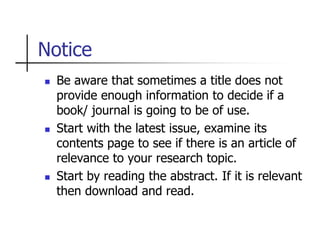 Notice
 Be aware that sometimes a title does not
provide enough information to decide if a
book/ journal is going to be of use.
 Start with the latest issue, examine its
contents page to see if there is an article of
relevance to your research topic.
 Start by reading the abstract. If it is relevant
then download and read.
 