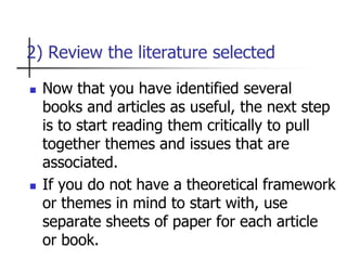 2) Review the literature selected
 Now that you have identified several
books and articles as useful, the next step
is to start reading them critically to pull
together themes and issues that are
associated.
 If you do not have a theoretical framework
or themes in mind to start with, use
separate sheets of paper for each article
or book.
 
