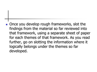  Once you develop rough frameworks, slot the
findings from the material so far reviewed into
that framework, using a separate sheet of paper
for each themes of that framework. As you read
further, go on slotting the information where it
logically belongs under the themes so far
developed.
 