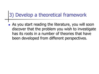 3) Develop a theoretical framework
 As you start reading the literature, you will soon
discover that the problem you wish to investigate
has its roots in a number of theories that have
been developed from different perspectives.
 