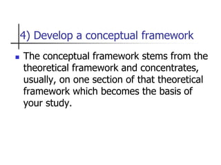 4) Develop a conceptual framework
 The conceptual framework stems from the
theoretical framework and concentrates,
usually, on one section of that theoretical
framework which becomes the basis of
your study.
 