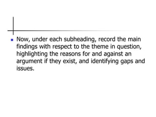  Now, under each subheading, record the main
findings with respect to the theme in question,
highlighting the reasons for and against an
argument if they exist, and identifying gaps and
issues.
 
