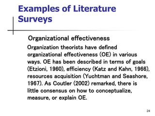 24
Examples of Literature
Surveys
Organizational effectiveness
Organization theorists have defined
organizational effectiveness (OE) in various
ways. OE has been described in terms of goals
(Etzioni, 1960), efficiency (Katz and Kahn, 1966),
resources acquisition (Yuchtman and Seashore,
1967). As Coutler (2002) remarked, there is
little consensus on how to conceptualize,
measure, or explain OE.
 