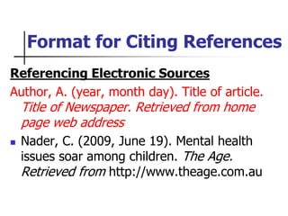 Format for Citing References
Referencing Electronic Sources
Author, A. (year, month day). Title of article.
Title of Newspaper. Retrieved from home
page web address
 Nader, C. (2009, June 19). Mental health
issues soar among children. The Age.
Retrieved from http://www.theage.com.au
 