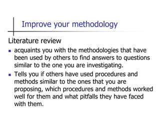 Improve your methodology
Literature review
 acquaints you with the methodologies that have
been used by others to find answers to questions
similar to the one you are investigating.
 Tells you if others have used procedures and
methods similar to the ones that you are
proposing, which procedures and methods worked
well for them and what pitfalls they have faced
with them.
 