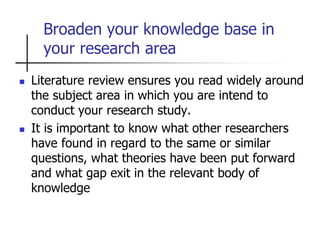 Broaden your knowledge base in
your research area
 Literature review ensures you read widely around
the subject area in which you are intend to
conduct your research study.
 It is important to know what other researchers
have found in regard to the same or similar
questions, what theories have been put forward
and what gap exit in the relevant body of
knowledge
 