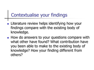 Contextualise your findings
 Literature review helps identifying how your
findings compare with the existing body of
knowledge.
 How do answers to your questions compare with
what other have found? What contribution have
you been able to make to the existing body of
knowledge? How your finding different from
others?
 