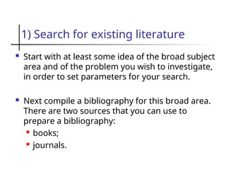 1) Search for existing literature
 Start with at least some idea of the broad subject
area and of the problem you wish to investigate,
in order to set parameters for your search.
 Next compile a bibliography for this broad area.
There are two sources that you can use to
prepare a bibliography:
 books;
 journals.
 