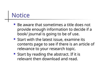 Notice
 Be aware that sometimes a title does not
provide enough information to decide if a
book/ journal is going to be of use.
 Start with the latest issue, examine its
contents page to see if there is an article of
relevance to your research topic.
 Start by reading the abstract. If it is
relevant then download and read.
 