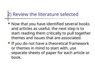 2) Review the literature selected
 Now that you have identified several books
and articles as useful, the next step is to
start reading them critically to pull together
themes and issues that are associated.
 If you do not have a theoretical framework
or themes in mind to start with, use
separate sheets of paper for each article or
book.
 